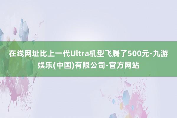 在线网址比上一代Ultra机型飞腾了500元-九游娱乐(中国)有限公司-官方网站