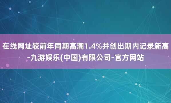 在线网址较前年同期高潮1.4%并创出期内记录新高-九游娱乐(中国)有限公司-官方网站