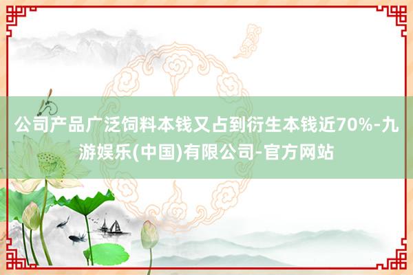 公司产品广泛饲料本钱又占到衍生本钱近70%-九游娱乐(中国)有限公司-官方网站