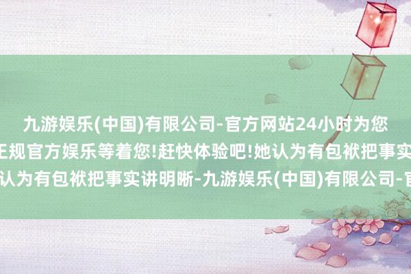 九游娱乐(中国)有限公司-官方网站24小时为您服务!更多精彩活动在正规官方娱乐等着您!赶快体验吧!她认为有包袱把事实讲明晰-九游娱乐(中国)有限公司-官方网站