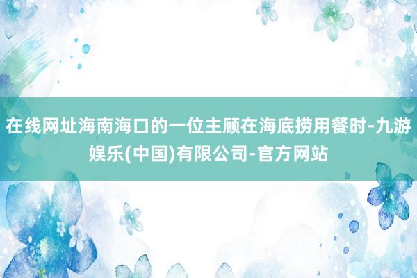 在线网址海南海口的一位主顾在海底捞用餐时-九游娱乐(中国)有限公司-官方网站