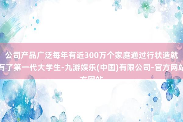 公司产品广泛每年有近300万个家庭通过行状造就有了第一代大学生-九游娱乐(中国)有限公司-官方网站