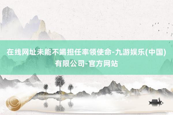 在线网址未能不竭担任率领使命-九游娱乐(中国)有限公司-官方网站