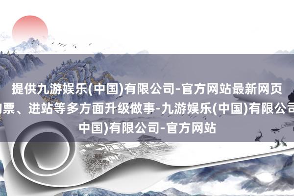 提供九游娱乐(中国)有限公司-官方网站最新网页同期将从购票、进站等多方面升级做事-九游娱乐(中国)有限公司-官方网站