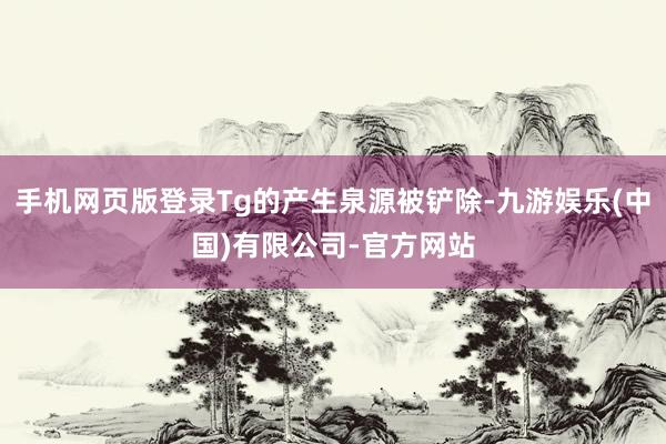 手机网页版登录Tg的产生泉源被铲除-九游娱乐(中国)有限公司-官方网站