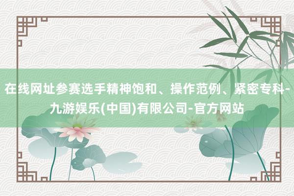 在线网址参赛选手精神饱和、操作范例、紧密专科-九游娱乐(中国)有限公司-官方网站